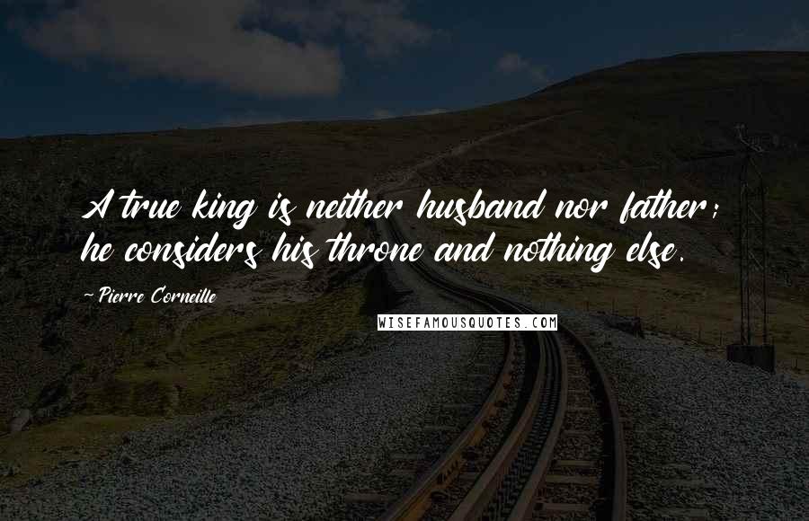 Pierre Corneille Quotes: A true king is neither husband nor father; he considers his throne and nothing else.