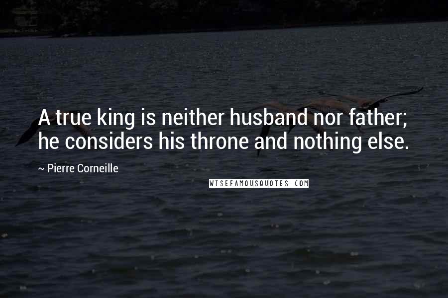 Pierre Corneille Quotes: A true king is neither husband nor father; he considers his throne and nothing else.