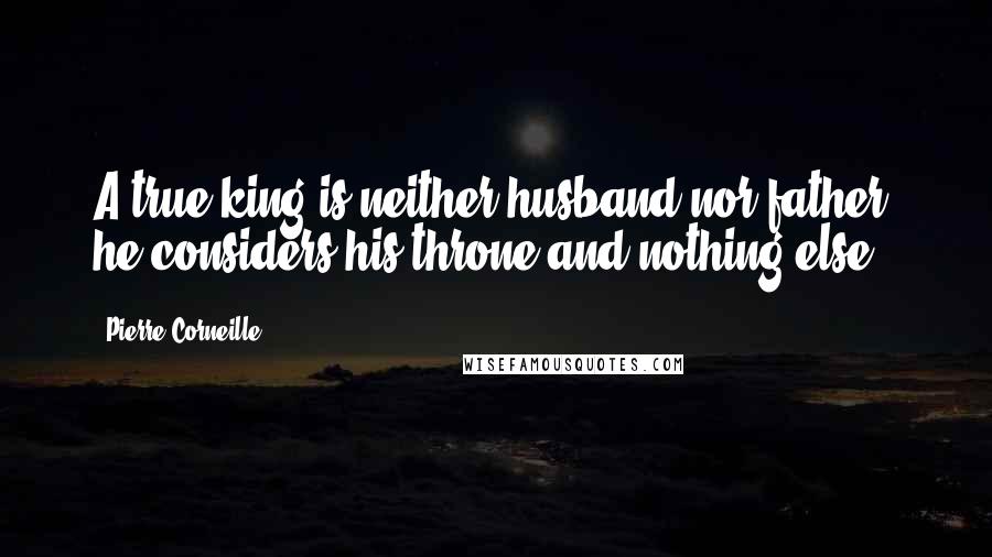 Pierre Corneille Quotes: A true king is neither husband nor father; he considers his throne and nothing else.