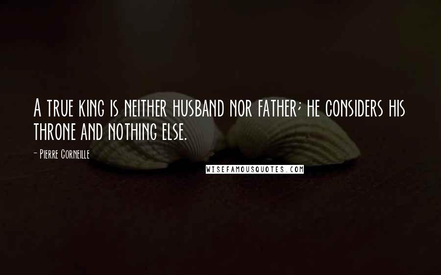 Pierre Corneille Quotes: A true king is neither husband nor father; he considers his throne and nothing else.