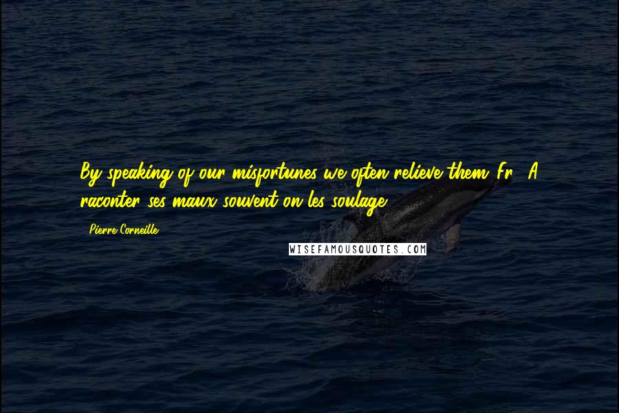 Pierre Corneille Quotes: By speaking of our misfortunes we often relieve them.[Fr., A raconter ses maux souvent on les soulage.]