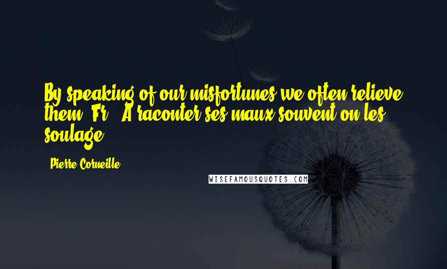 Pierre Corneille Quotes: By speaking of our misfortunes we often relieve them.[Fr., A raconter ses maux souvent on les soulage.]