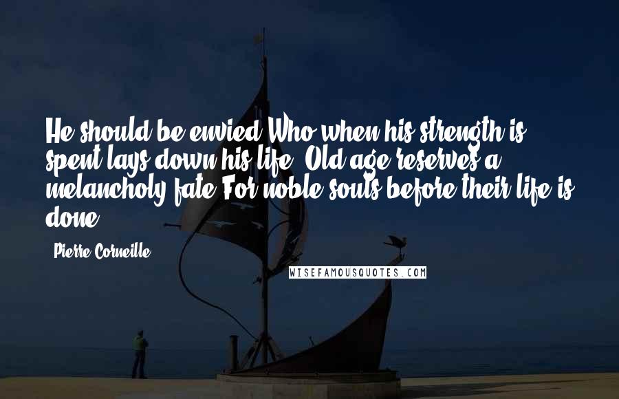 Pierre Corneille Quotes: He should be envied Who when his strength is spent lays down his life. Old age reserves a melancholy fate For noble souls before their life is done.