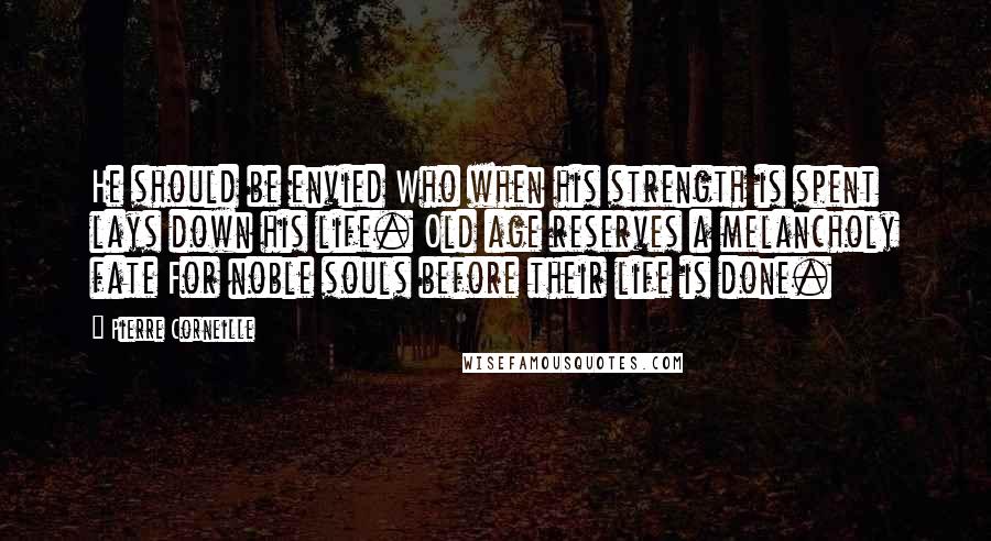 Pierre Corneille Quotes: He should be envied Who when his strength is spent lays down his life. Old age reserves a melancholy fate For noble souls before their life is done.