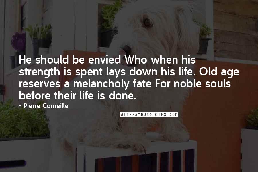 Pierre Corneille Quotes: He should be envied Who when his strength is spent lays down his life. Old age reserves a melancholy fate For noble souls before their life is done.