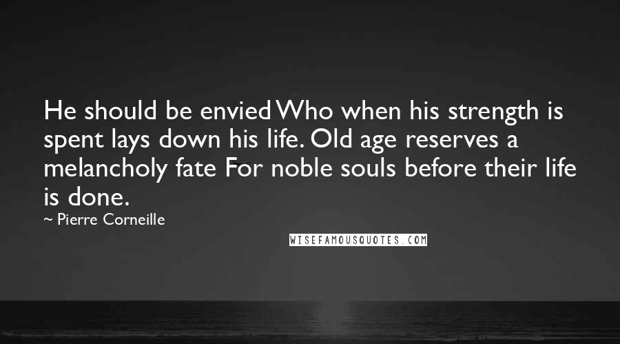 Pierre Corneille Quotes: He should be envied Who when his strength is spent lays down his life. Old age reserves a melancholy fate For noble souls before their life is done.