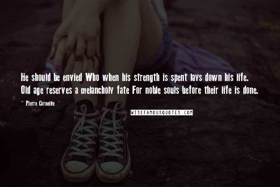 Pierre Corneille Quotes: He should be envied Who when his strength is spent lays down his life. Old age reserves a melancholy fate For noble souls before their life is done.