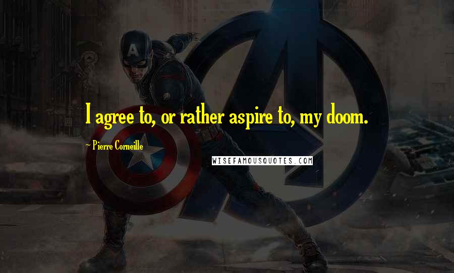 Pierre Corneille Quotes: I agree to, or rather aspire to, my doom.