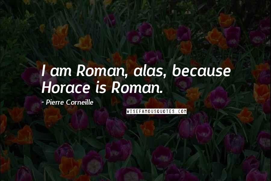 Pierre Corneille Quotes: I am Roman, alas, because Horace is Roman.