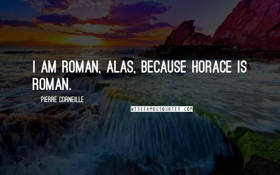 Pierre Corneille Quotes: I am Roman, alas, because Horace is Roman.