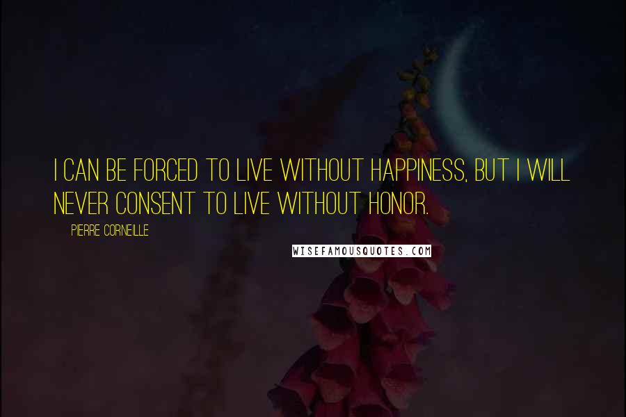 Pierre Corneille Quotes: I can be forced to live without happiness, but I will never consent to live without honor.