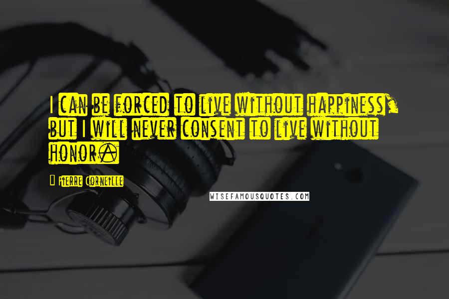 Pierre Corneille Quotes: I can be forced to live without happiness, but I will never consent to live without honor.