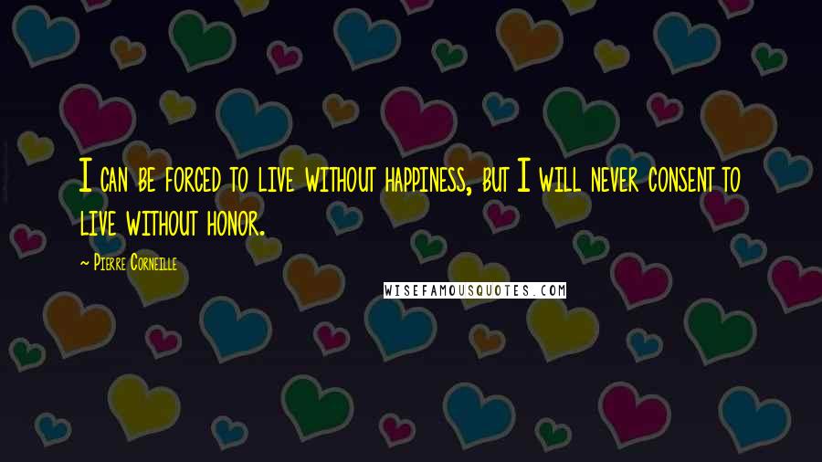 Pierre Corneille Quotes: I can be forced to live without happiness, but I will never consent to live without honor.