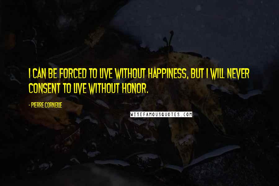 Pierre Corneille Quotes: I can be forced to live without happiness, but I will never consent to live without honor.