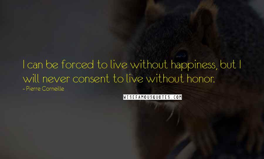 Pierre Corneille Quotes: I can be forced to live without happiness, but I will never consent to live without honor.