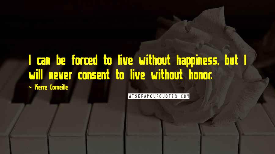 Pierre Corneille Quotes: I can be forced to live without happiness, but I will never consent to live without honor.