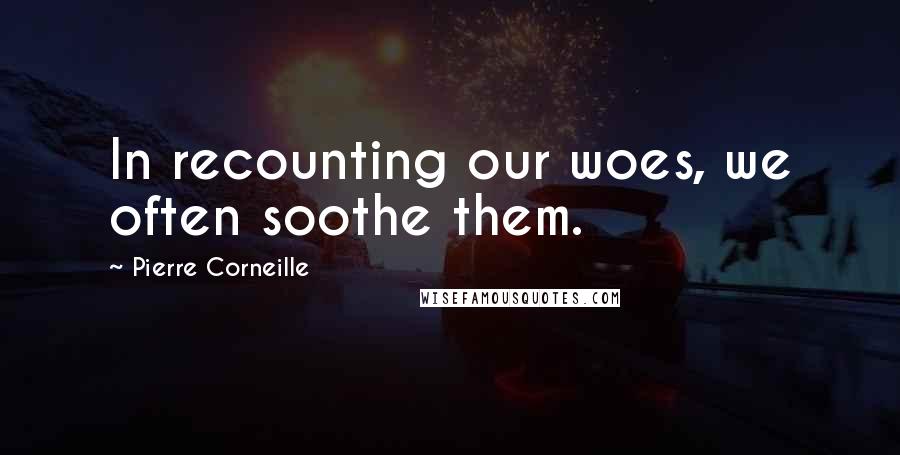 Pierre Corneille Quotes: In recounting our woes, we often soothe them.