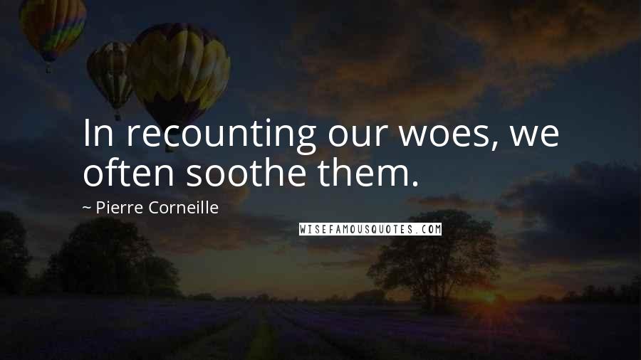 Pierre Corneille Quotes: In recounting our woes, we often soothe them.