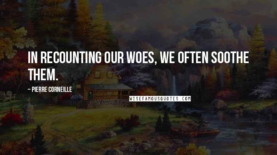 Pierre Corneille Quotes: In recounting our woes, we often soothe them.