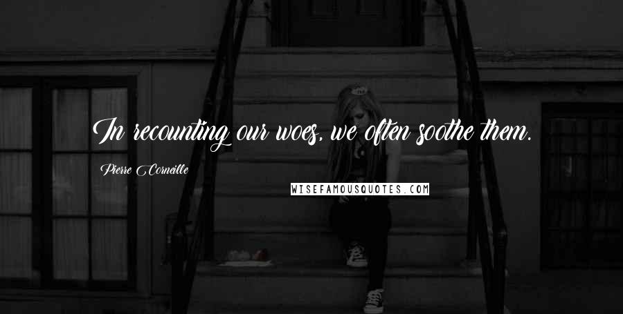 Pierre Corneille Quotes: In recounting our woes, we often soothe them.