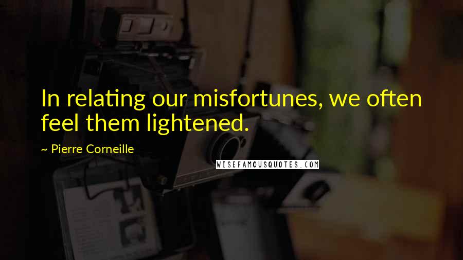 Pierre Corneille Quotes: In relating our misfortunes, we often feel them lightened.