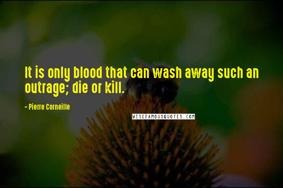 Pierre Corneille Quotes: It is only blood that can wash away such an outrage; die or kill.