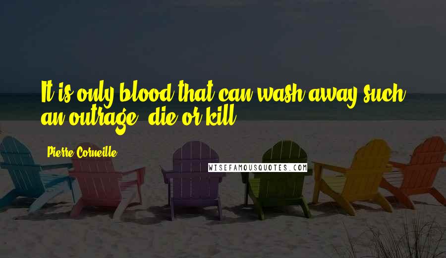 Pierre Corneille Quotes: It is only blood that can wash away such an outrage; die or kill.