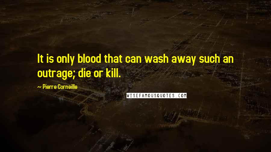 Pierre Corneille Quotes: It is only blood that can wash away such an outrage; die or kill.