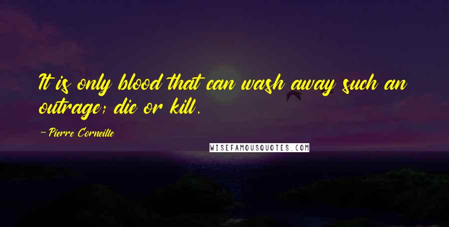 Pierre Corneille Quotes: It is only blood that can wash away such an outrage; die or kill.