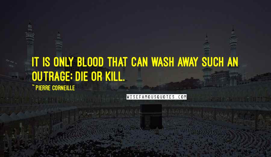 Pierre Corneille Quotes: It is only blood that can wash away such an outrage; die or kill.