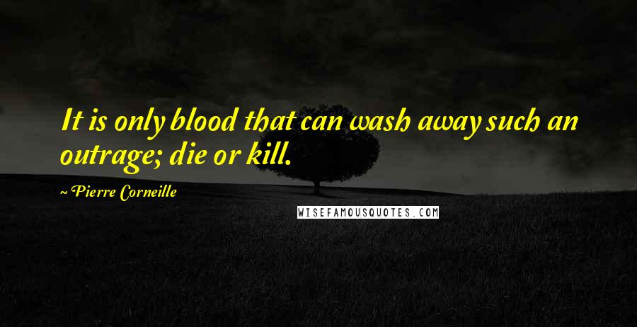 Pierre Corneille Quotes: It is only blood that can wash away such an outrage; die or kill.