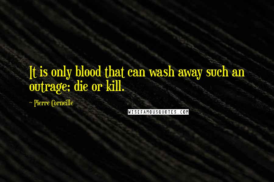 Pierre Corneille Quotes: It is only blood that can wash away such an outrage; die or kill.