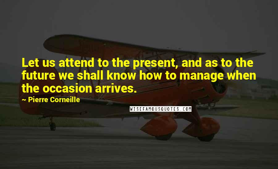 Pierre Corneille Quotes: Let us attend to the present, and as to the future we shall know how to manage when the occasion arrives.