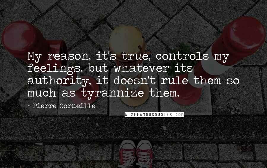 Pierre Corneille Quotes: My reason, it's true, controls my feelings, but whatever its authority, it doesn't rule them so much as tyrannize them.