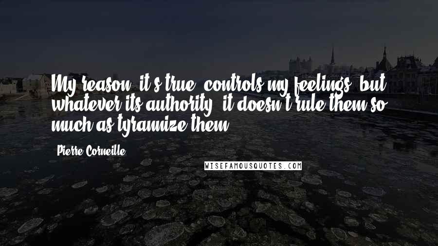 Pierre Corneille Quotes: My reason, it's true, controls my feelings, but whatever its authority, it doesn't rule them so much as tyrannize them.