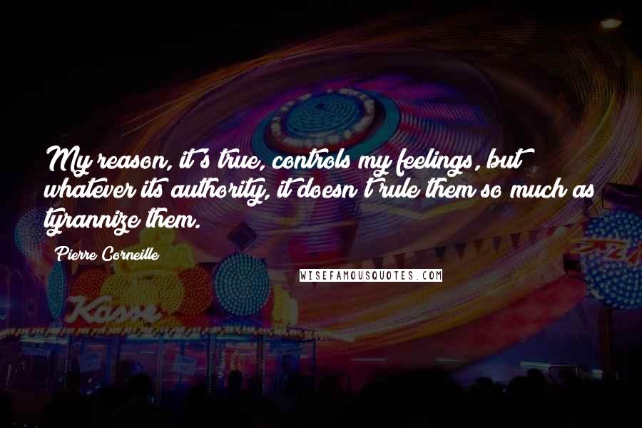 Pierre Corneille Quotes: My reason, it's true, controls my feelings, but whatever its authority, it doesn't rule them so much as tyrannize them.