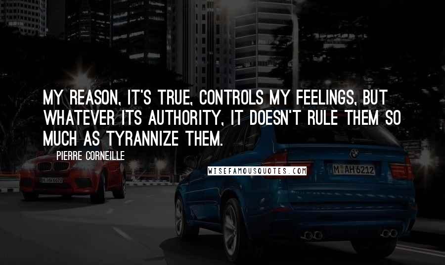 Pierre Corneille Quotes: My reason, it's true, controls my feelings, but whatever its authority, it doesn't rule them so much as tyrannize them.