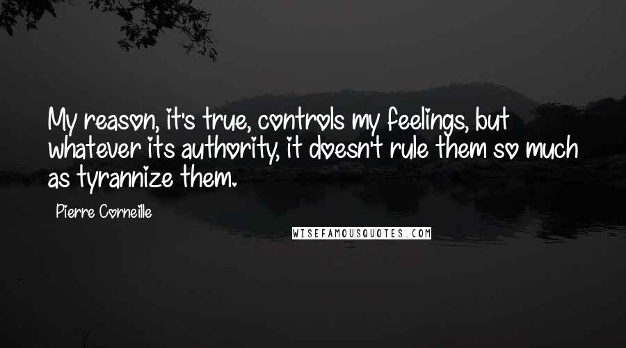 Pierre Corneille Quotes: My reason, it's true, controls my feelings, but whatever its authority, it doesn't rule them so much as tyrannize them.