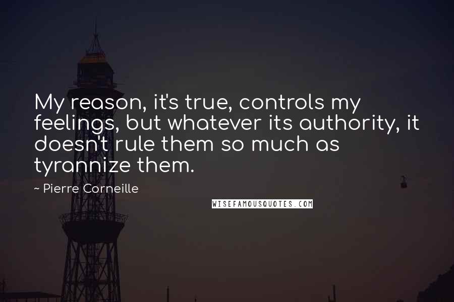 Pierre Corneille Quotes: My reason, it's true, controls my feelings, but whatever its authority, it doesn't rule them so much as tyrannize them.