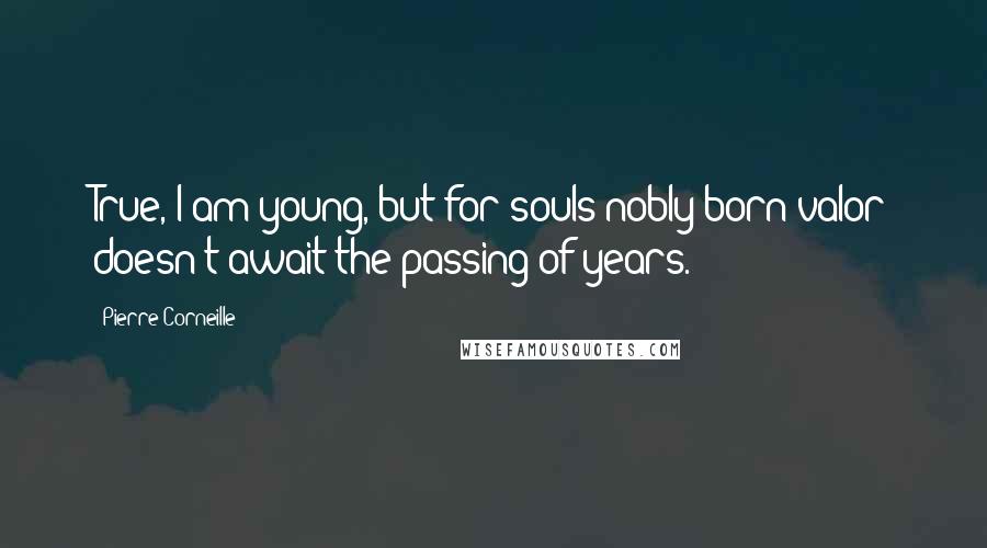 Pierre Corneille Quotes: True, I am young, but for souls nobly born valor doesn't await the passing of years.