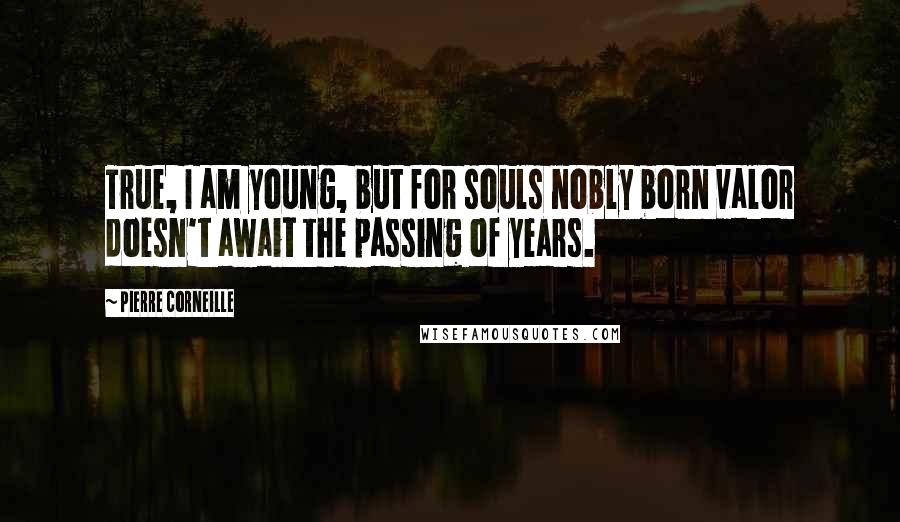 Pierre Corneille Quotes: True, I am young, but for souls nobly born valor doesn't await the passing of years.