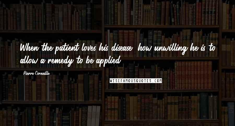Pierre Corneille Quotes: When the patient loves his disease, how unwilling he is to allow a remedy to be applied.