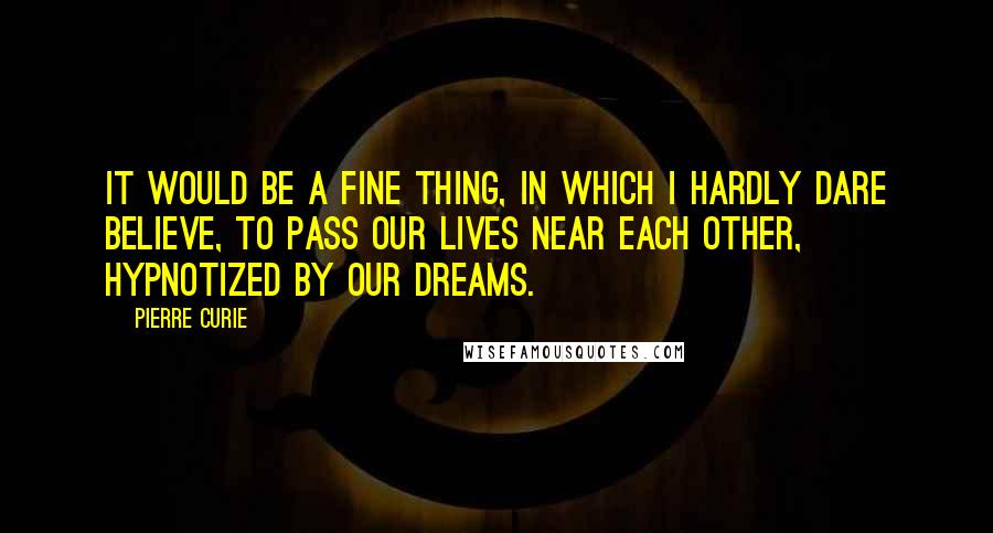 Pierre Curie Quotes: It would be a fine thing, in which I hardly dare believe, to pass our lives near each other, hypnotized by our dreams.
