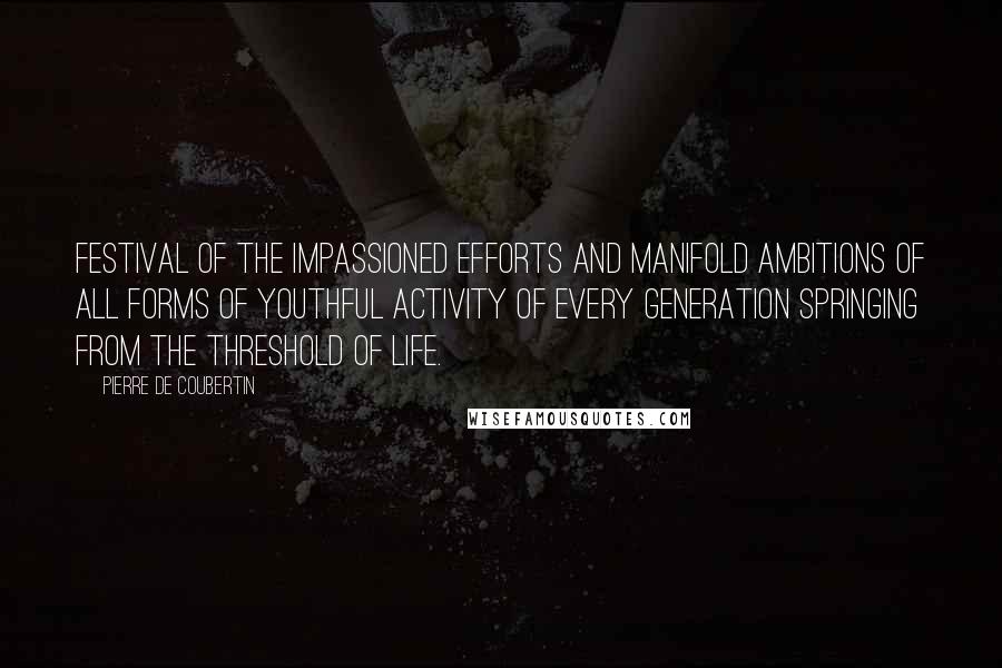 Pierre De Coubertin Quotes: Festival of the impassioned efforts and manifold ambitions of all forms of youthful activity of every generation springing from the threshold of life.