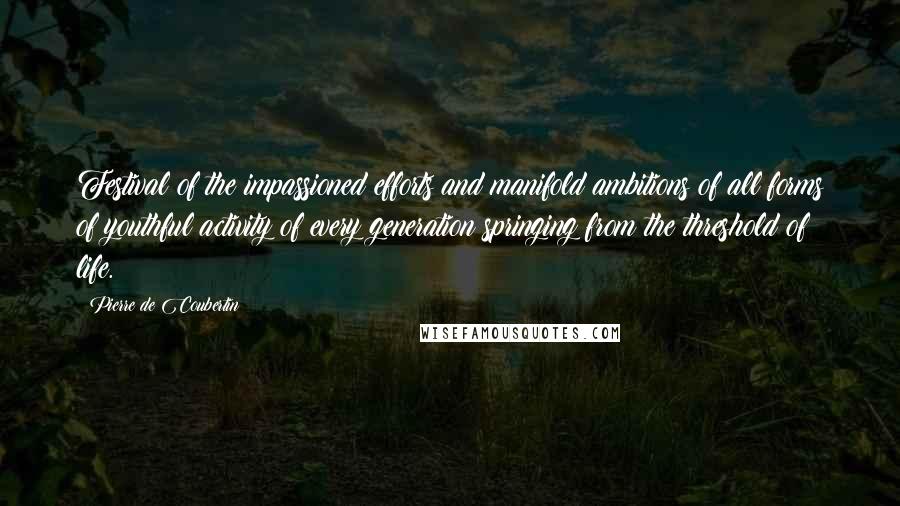 Pierre De Coubertin Quotes: Festival of the impassioned efforts and manifold ambitions of all forms of youthful activity of every generation springing from the threshold of life.