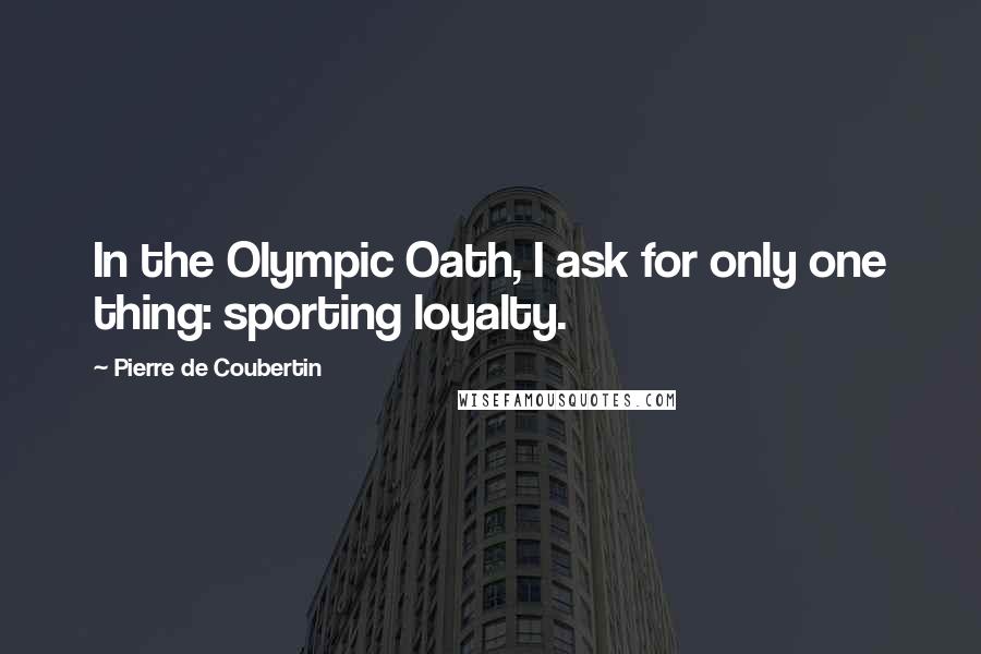 Pierre De Coubertin Quotes: In the Olympic Oath, I ask for only one thing: sporting loyalty.