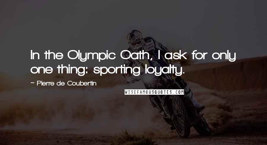 Pierre De Coubertin Quotes: In the Olympic Oath, I ask for only one thing: sporting loyalty.