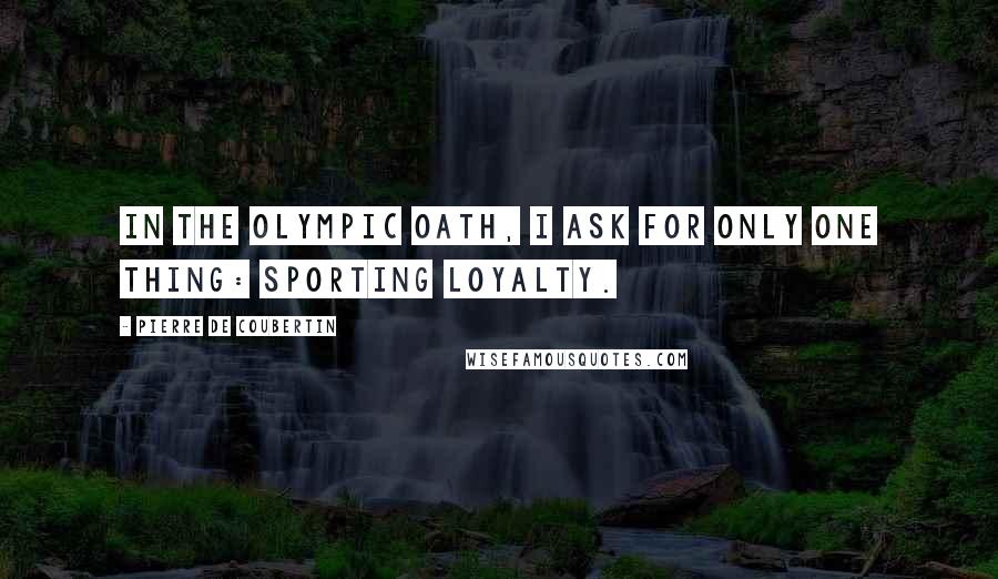 Pierre De Coubertin Quotes: In the Olympic Oath, I ask for only one thing: sporting loyalty.