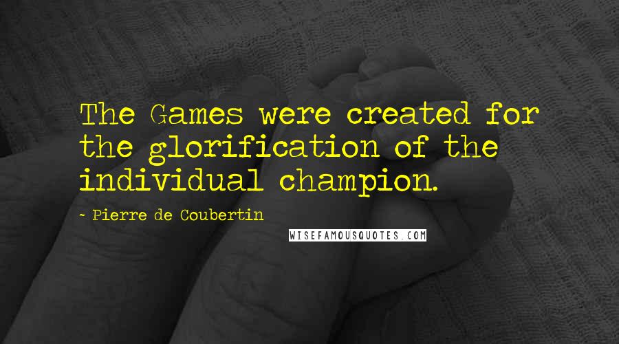 Pierre De Coubertin Quotes: The Games were created for the glorification of the individual champion.