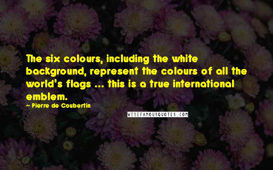 Pierre De Coubertin Quotes: The six colours, including the white background, represent the colours of all the world's flags ... this is a true international emblem.